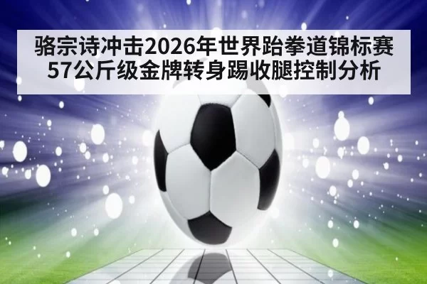 骆宗诗冲击2026年世界跆拳道锦标赛57公斤级金牌转身踢收腿控制分析
